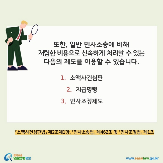 또한, 일반 민사소송에 비해  저렴한 비용으로 신속하게 처리할 수 있는 다음의 제도를 이용할 수 있습니다. 1.소액사건심판 2.지급명령 3. 민사조정제도 「소액사건심판법」 제2조제1항, 「민사소송법」 제462조 및 「민사조정법」 제1조