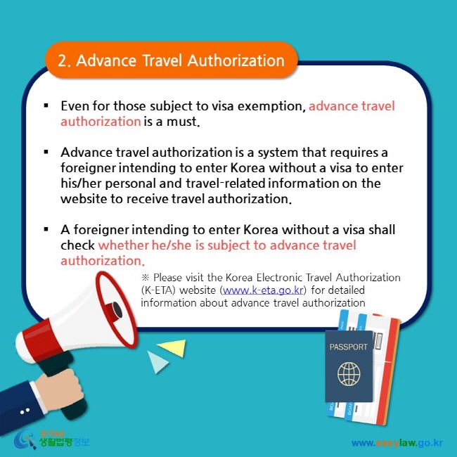 2. Advance Travel Authorization  Even for those subject to visa exemption, advance travel authorization is a must.  Advance travel authorization is a system that requires a foreigner intending to enter Korea without a visa to enter his/her personal and travel-related information on the website to receive travel authorization.  A foreigner intending to enter Korea without a visa shall check whether he/she is subject to advance travel authorization.  ※ Please visit the Korea Electronic Travel Authorization (K-ETA) website (www.k-eta.go.kr) for detailed information about advance travel authorization  