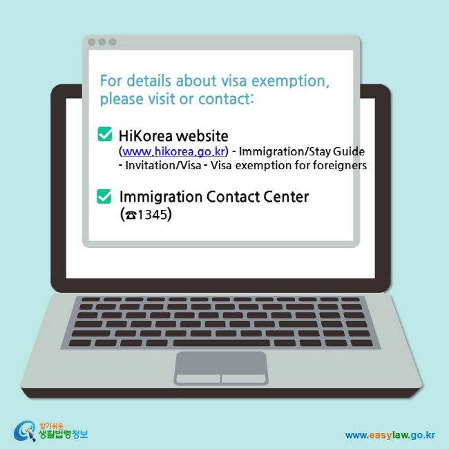 For details about visa exemption, please visit or contact:  HiKorea website (www.hikorea.go.kr) - Immigration/Stay Guide - Invitation/Visa - Visa exemption for foreigners  Immigration Contact Center (☎1345)
