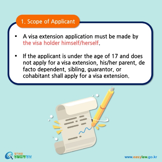 1. Scope of Applicant  A visa extension application must be made by the visa holder himself/herself.  If the applicant is under the age of 17 and does not apply for a visa extension, his/her parent, de facto dependent, sibling, guarantor, or cohabitant shall apply for a visa extension. 
