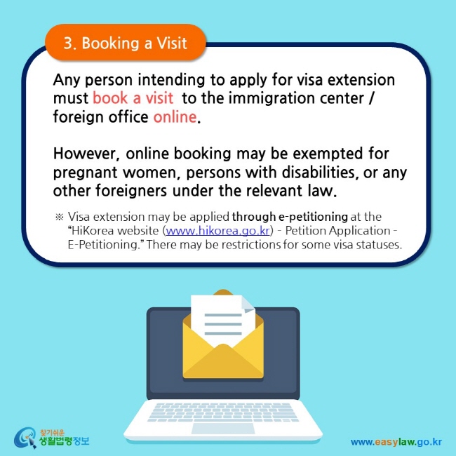 3. Booking a Visit  Any person intending to apply for visa extension must book a visit  to the immigration center / foreign office online.  However, online booking may be exempted for pregnant women, persons with disabilities, or any other foreigners under the relevant law.  ※ Visa extension may be applied through e-petitioning at the “HiKorea website (www.hikorea.go.kr) – Petition Application – E-Petitioning.” There may be restrictions for some visa statuses.