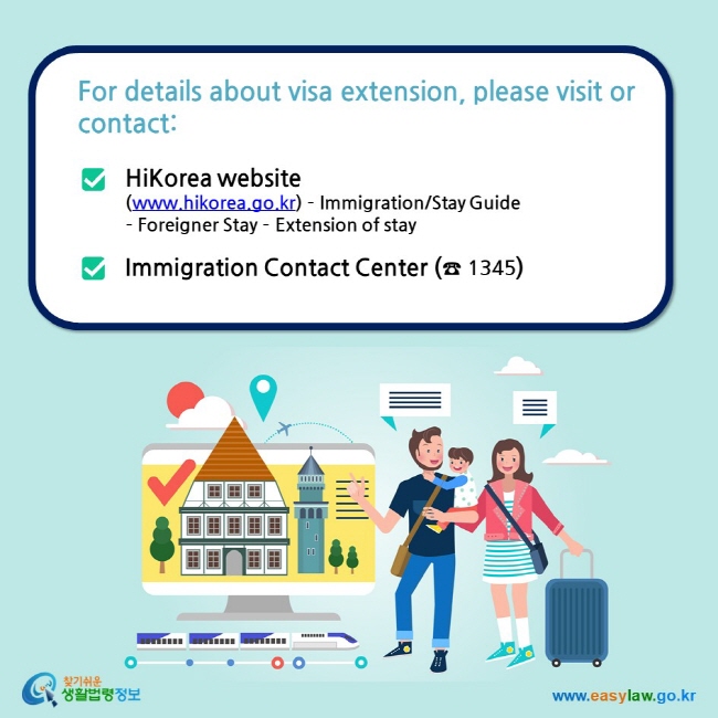 For details about visa extension, please visit or contact:  HiKorea website (www.hikorea.go.kr) – Immigration/Stay Guide  – Foreigner Stay – Extension of stay  Immigration Contact Center (☎ 1345)