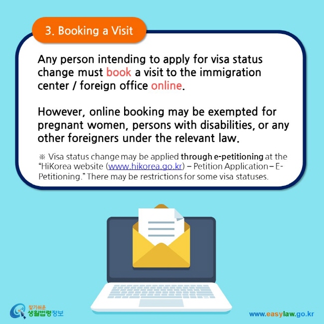 3. Booking a Visit  Any person intending to apply for visa status change must book a visit to the immigration center / foreign office online.  However, online booking may be exempted for pregnant women, persons with disabilities, or any other foreigners under the relevant law.  ※ Visa status change may be applied through e-petitioning at the “HiKorea website (www.hikorea.go.kr) – Petition Application – E-Petitioning.” There may be restrictions for some visa statuses.