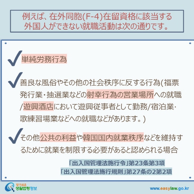 例えば、在外同胞(F-4)在留資格に該当する 外国人ができない就職活動は次の通りです。 単純労務行為 善良な風俗やその他の社会秩序に反する行為(福票発行業・抽選業などの射幸行為の営業場所への就職/遊興酒店において遊興従事者として勤務/宿泊業·歌練習場業などへの就職などがあります。) その他公共の利益や韓国国内就業秩序などを維持するために就業を制限する必要があると認められる場合 「出入国管理法施行令」第23条第3項 「出入国管理法施行規則」第27条の2第2項