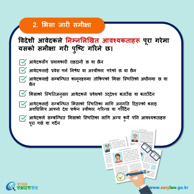 2. भिसा जारी समीक्षा विदेशी आवेदकले निम्नलिखित आवश्यकताहरू पूरा गरेमा यसको समीक्षा गरी पुष्टि गरिने छ। आवेदकसँग प्रभावकारी राहदानी छ वा छैन　आवेदकलाई प्रवेश गर्न निषेध वा अस्वीकार गरेको छ वा छैन  आवेदकलाई सम्बन्धित कानूनहरूमा तोकिएको भिसा स्थितिको अधीनमा छ वा छैन  भिसाको स्थितिअनुसार आवेदकले प्रवेशको उद्देश्य बताउँछ वा बताउँदैन आवेदकलाई सम्बन्धित भिसाको स्थितिका लागि अनुमति दिइएको बसाइ अवधिभित्र आफ्नो देश फर्कन स्वीकार गरिन्छ वा गरिँदैन आवेदकले सम्बन्धित भिसाको स्थितिका लागि अन्य कुनै पनि आवश्यकताहरू पूरा गर्छ वा गर्दैन