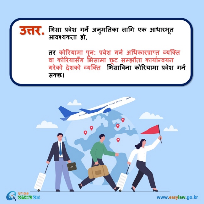 उत्तर. भिसा प्रवेश गर्ने अनुमतिका लागि एक आधारभूत आवश्यकता हो,   तर कोरियामा पुन: प्रवेश गर्न अधिकारप्राप्त व्यक्ति वा कोरियासँग भिसामा छूट सम्झौता कार्यान्वयन गरेको देशको व्यक्ति  भिसाविना कोरियामा प्रवेश गर्न सक्छ।