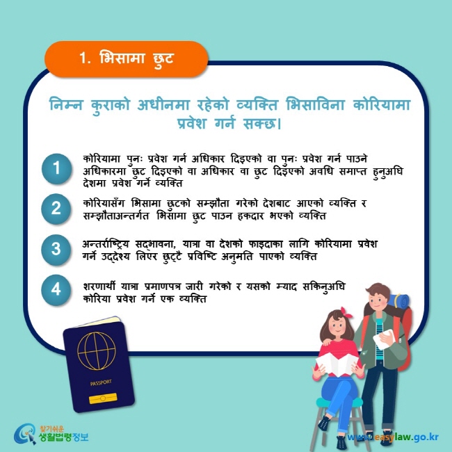 1. भिसामा छुट निम्न कुराको अधीनमा रहेको व्यक्ति भिसाविना कोरियामा प्रवेश गर्न सक्छ। 1 कोरियामा पुनः प्रवेश गर्न अधिकार दिइएको वा पुनः प्रवेश गर्न पाउने अधिकारमा छुट दिइएको वा अधिकार वा छुट दिइएको अवधि समाप्त हुनुअघि देशमा प्रवेश गर्ने व्यक्ति 2 कोरियासँग भिसामा छुटको सम्झौता गरेको देशबाट आएको व्यक्ति र सम्झौताअन्तर्गत भिसामा छुट पाउन हकदार भएको व्यक्ति 3 अन्तर्राष्ट्रिय सद्भावना, यात्रा वा देशको फाइदाका लागि कोरियामा प्रवेश गर्ने उद्देश्य लिएर छुट्टै प्रविष्टि अनुमति पाएको व्यक्ति 4 शरणार्थी यात्रा प्रमाणपत्र जारी गरेको र यसको म्याद सकिनुअघि कोरिया प्रवेश गर्ने एक व्यक्ति