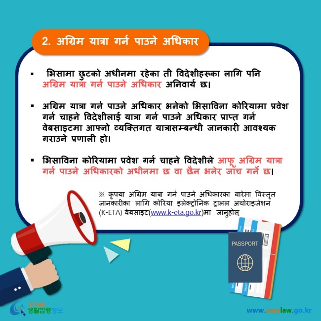 2. अग्रिम यात्रा गर्न पाउने अधिकार  भिसामा छुटको अधीनमा रहेका ती विदेशीहरूका लागि पनि  अग्रिम यात्रा गर्न पाउने अधिकार अनिवार्य छ।  अग्रिम यात्रा गर्न पाउने अधिकार भनेको भिसाविना कोरियामा प्रवेश गर्न चाहने विदेशीलाई यात्रा गर्न पाउने अधिकार प्राप्त गर्न वेबसाइटमा आफ्नो व्यक्तिगत यात्रासम्बन्धी जानकारी आवश्यक गराउने प्रणाली हो।  भिसाविना कोरियामा प्रवेश गर्न चाहने विदेशीले आफू अग्रिम यात्रा गर्न पाउने अधिकारको अधीनमा छ वा छैन भनेर जाँच गर्ने छ। ※ कृपया अग्रिम यात्रा गर्न पाउने अधिकारका बारेमा विस्तृत जानकारीका लागि कोरिया इलेक्ट्रोनिक ट्राभल अथोराइजेशन (K-ETA) वेबसाइट(www.k-eta.go.kr)मा जानुहोस्  