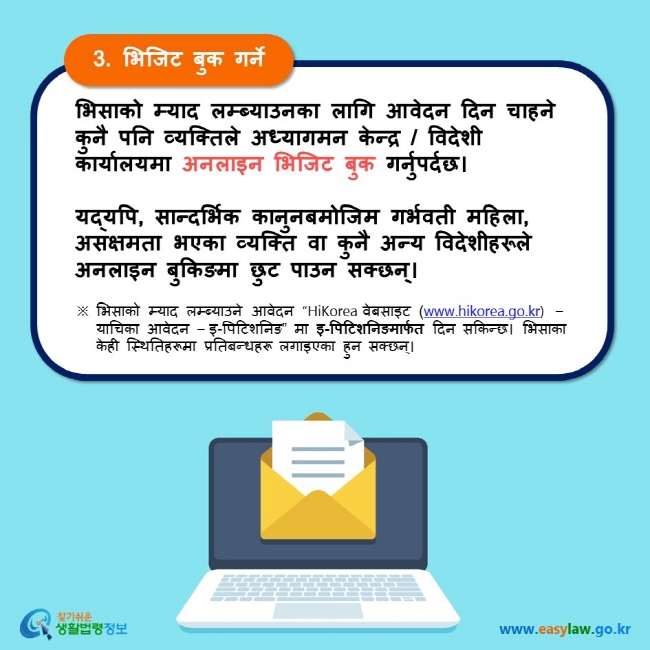 3. भिजिट बुक गर्ने भिसाको म्याद लम्ब्याउनका लागि आवेदन दिन चाहने कुनै पनि व्यक्तिले अध्यागमन केन्द्र / विदेशी कार्यालयमा अनलाइन भिजिट बुक गर्नुपर्दछ।  यद्यपि, सान्दर्भिक कानुनबमोजिम गर्भवती महिला, असक्षमता भएका व्यक्ति वा कुनै अन्य विदेशीहरूले अनलाइन बुकिङमा छुट पाउन सक्छन्। ※ भिसाको म्याद लम्ब्याउने आवेदन “HiKorea वेबसाइट (www.hikorea.go.kr)  – याचिका आवेदन – इ-पिटिशनिङ” मा इ-पिटिशनिङमार्फत दिन सकिन्छ। भिसाका केही स्थितिहरूमा प्रतिबन्धहरू लगाइएका हुन सक्छन्।