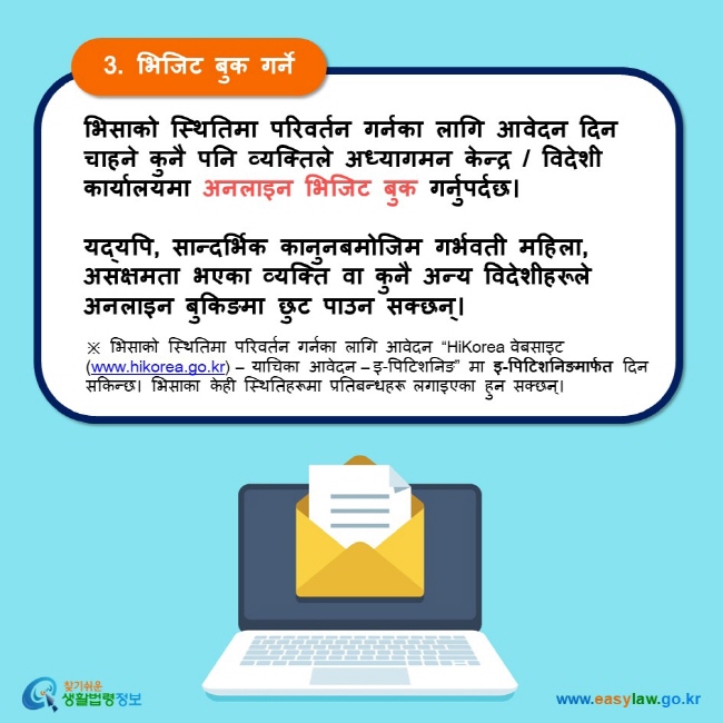 3. भिजिट बुक गर्ने भिसाको स्थितिमा परिवर्तन गर्नका लागि आवेदन दिन चाहने कुनै पनि व्यक्तिले अध्यागमन केन्द्र / विदेशी कार्यालयमा अनलाइन भिजिट बुक गर्नुपर्दछ।  यद्यपि, सान्दर्भिक कानुनबमोजिम गर्भवती महिला, असक्षमता भएका व्यक्ति वा कुनै अन्य विदेशीहरूले अनलाइन बुकिङमा छुट पाउन सक्छन्। ※ भिसाको स्थितिमा परिवर्तन गर्नका लागि आवेदन “HiKorea वेबसाइट (www.hikorea.go.kr) – याचिका आवेदन – इ-पिटिशनिङ” मा इ-पिटिशनिङमार्फत दिन सकिन्छ। भिसाका केही स्थितिहरूमा प्रतिबन्धहरू लगाइएका हुन सक्छन्।