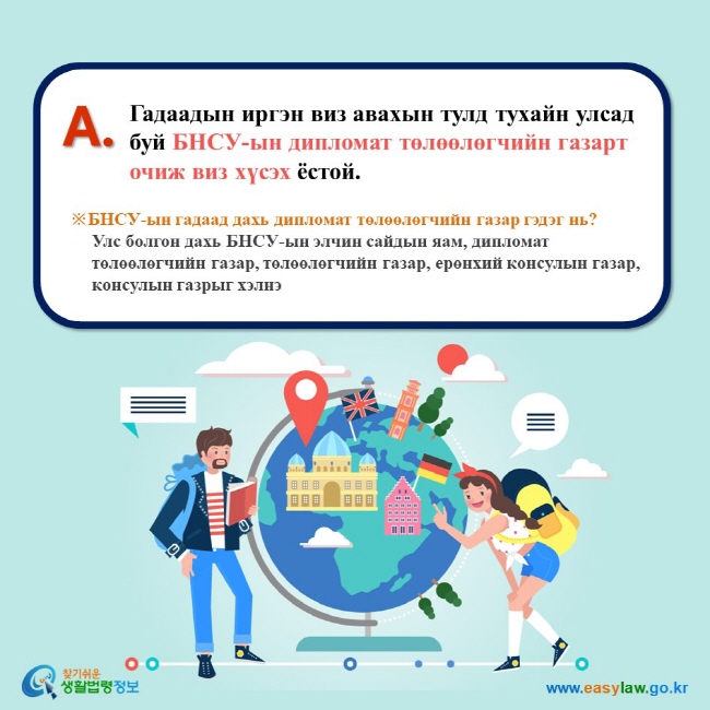 A. Гадаадын иргэн виз авахын тулд тухайн улсад буй БНСУ-ын дипломат төлөөлөгчийн газарт очиж виз хүсэх ёстой. ※БНСУ-ын гадаад дахь дипломат төлөөлөгчийн газар гэдэг нь? Улс болгон дахь БНСУ-ын элчин сайдын яам, дипломат төлөөлөгчийн газар, төлөөлөгчийн газар, ерөнхий консулын газар, консулын газрыг хэлнэ