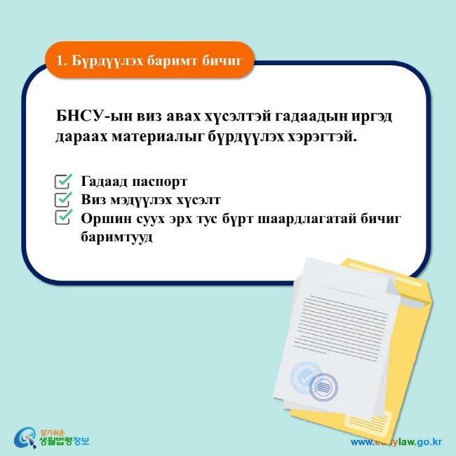 1. Бүрдүүлэх баримт бичиг БНСУ-ын виз авах хүсэлтэй гадаадын иргэд дараах материалыг бүрдүүлэх хэрэгтэй.  Гадаад паспорт Виз мэдүүлэх хүсэлт Оршин суух эрх тус бүрт шаардлагатай бичиг баримтууд