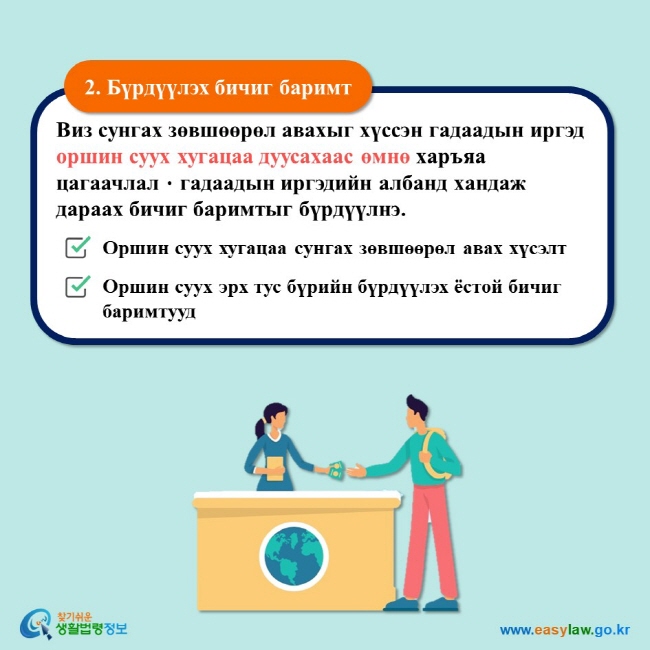 2. Бүрдүүлэх бичиг баримт Виз сунгах зөвшөөрөл авахыг хүссэн гадаадын иргэд оршин суух хугацаа дуусахаас өмнө харъяа цагаачлалㆍгадаадын иргэдийн албанд хандаж дараах бичиг баримтыг бүрдүүлнэ.  Оршин суух хугацаа сунгах зөвшөөрөл авах хүсэлт Оршин суух эрх тус бүрийн бүрдүүлэх ёстой бичиг баримтууд