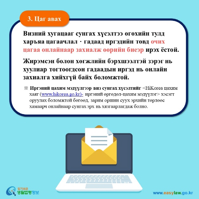 3. Цаг авах Визний хугацааг сунгах хүсэлтээ өгөхийн тулд харъяа цагаачлалㆍгадаад иргэдийн төвд очих цагаа онлайнаар захиалж өөрийн биеэр ирэх ёстой.  Жирэмсэн болон хөгжлийн бэрхшээлтэй зэрэг нь хуулиар тогтоогдсон гадаадын иргэд нь онлайн захиалга хийхгүй байх боломжтой.  ※ Иргэний цахим мэдүүлгээр виз сунгах хүсэлтийг HiKorea цахим хаяг (www.hikorea.go.kr)- иргэний өргөдөл-цахим мэдүүлэг хэсэгт оруулах боломжтой бөгөөд, зарим оршин суух эрхийн төрлөөс хамаарч онлайнаар сунгах эрх нь хязгаарлагдаж болно. 