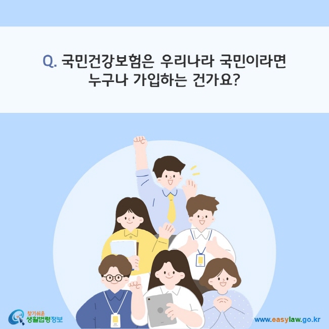 Q. 국민건강보험은 우리나라 국민이라면 누구나 가입하는 건가요?
찾기쉬운 생활법령정보(www.easylaw.go.kr)