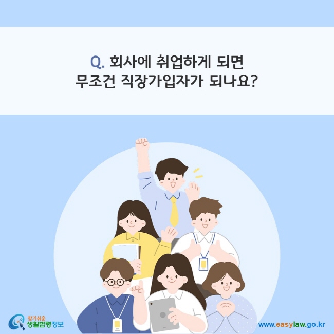 Q. 회사에 취업하게 되면 무조건 직장가입자가 되나요?
찾기쉬운 생활법령정보(www.easylaw.go.kr)
