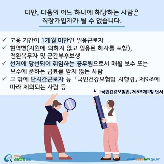 다만, 다음의 어느 하나에 해당하는 사람은 직장가입자가 될 수 없습니다. 「국민건강보험법」 제6조제2항 단서
- 고용 기간이 1개월 미만인 일용근로자
- 현역병(지원에 의하지 않고 임용된 하사를 포함), 전환복무자 및 군간부후보생
- 선거에 당선되어 취임하는 공무원으로서 매월 보수 또는 보수에 준하는 급료를 받지 않는 사람
- 그 밖에 단시간근로자 등  「국민건강보험법 시행령」 제9조에 따라 제외되는 사람 등
찾기쉬운 생활법령정보(www.easylaw.go.kr)
