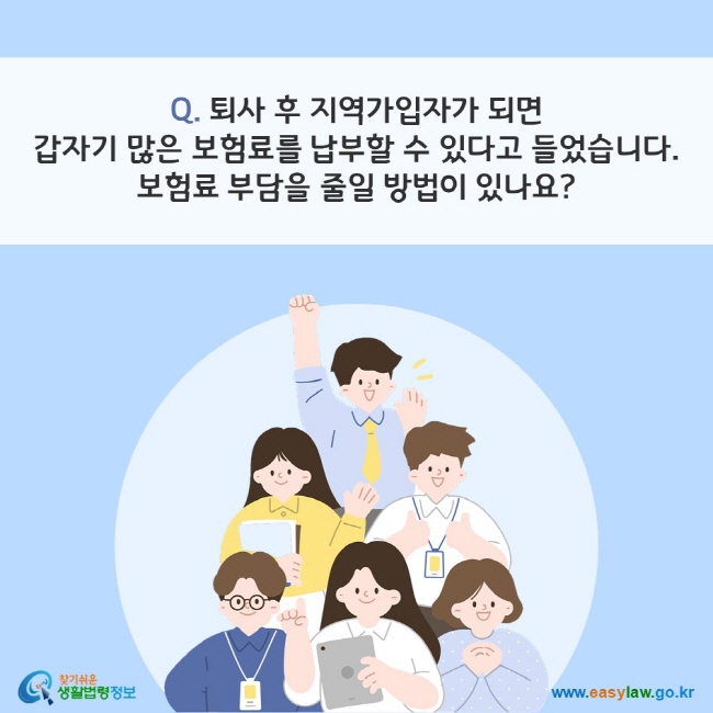 Q. 퇴사 후 지역가입자가 되면 갑자기 많은 보험료를 납부할 수 있다고 들었습니다. 보험료 부담을 줄일 방법이 있나요?
찾기쉬운 생활법령정보(www.easylaw.go.kr)