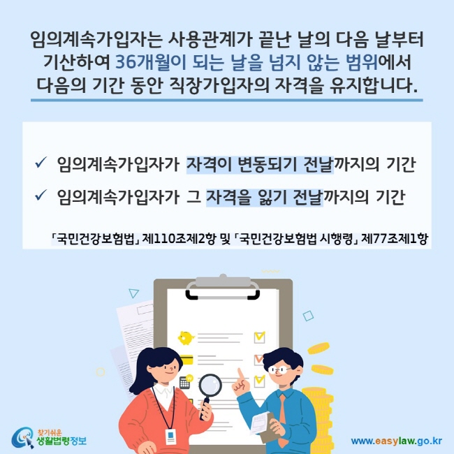 임의계속가입자는 사용관계가 끝난 날의 다음 날부터 기산하여 36개월이 되는 날을 넘지 않는 범위에서 다음의 기간 동안 직장가입자의 자격을 유지합니다. 「국민건강보험법」 제110조제2항 및 「국민건강보험법 시행령」 제77조제1항 
- 임의계속가입자가 자격이 변동되기 전날까지의 기간 
- 임의계속가입자가 그 자격을 잃기 전날까지의 기간
찾기쉬운 생활법령정보(www.easylaw.go.kr)