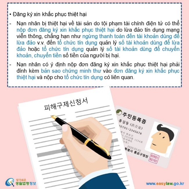   • Đăng ký xin khắc phục thiệt hại  Nạn nhân bị thiệt hại về tài sản do tội phạm tài chính điện tử có thể nộp đơn đăng ký xin khắc phục thiệt hại do lừa đảo tín dụng mạng viễn thông, chẳng hạn như ngừng thanh toán đến tài khoản dùng để lừa đảo v.v. đến tổ chức tín dụng quản lý số tài khoản dùng để lừa đảo hoặc tổ chức tín dụng quản lý số tài khoản dùng để chuyển khoản, chuyển tiền số tiền của người bị hại.   Nạn nhân có ý định nộp đơn đăng ký xin khắc phục thiệt hại phải đính kèm bản sao chứng minh thư vào đơn đăng ký xin khắc phục thiệt hại và nộp cho tổ chức tín dụng có liên quan.  