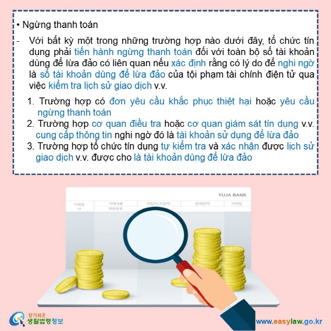  • Ngừng thanh toán  Với bất kỳ một trong những trường hợp nào dưới đây, tổ chức tín dụng phải tiến hành ngừng thanh toán đối với toàn bộ số tài khoản dùng để lừa đảo có liên quan nếu xác định rằng có lý do để nghi ngờ là số tài khoản dùng để lừa đảo của tội phạm tài chính điện tử qua việc kiểm tra lịch sử giao dịch v.v.       1. Trường hợp có đơn yêu cầu khắc phục thiệt hại hoặc yêu cầu ngừng thanh toán     2. Trường hợp cơ quan điều tra hoặc cơ quan giám sát tín dụng v.v. cung cấp thông tin nghi ngờ đó là tài khoản sử dụng để lừa đảo     3. Trường hợp tổ chức tín dụng tự kiểm tra và xác nhận được lịch sử giao dịch v.v. được cho là tài khoản dùng để lừa đảo