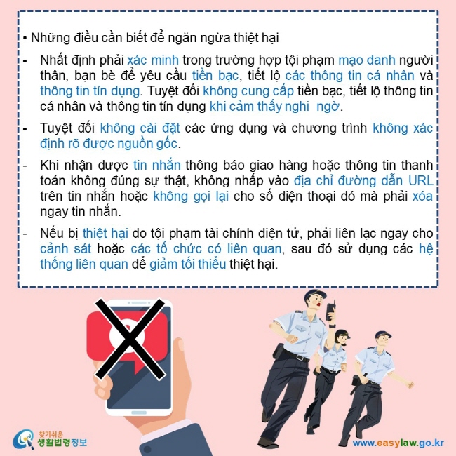   • Những điều cần biết để ngăn ngừa thiệt hại  Nhất định phải xác minh trong trường hợp tội phạm mạo danh người thân, bạn bè để yêu cầu tiền bạc, tiết lộ các thông tin cá nhân và thông tin tín dụng. Tuyệt đối không cung cấp tiền bạc, tiết lộ thông tin cá nhân và thông tin tín dụng khi cảm thấy nghi  ngờ.   Tuyệt đối không cài đặt các ứng dụng và chương trình không xác định rõ được nguồn gốc.   Khi nhận được tin nhắn thông báo giao hàng hoặc thông tin thanh toán không đúng sự thật, không nhấp vào địa chỉ đường dẫn URL trên tin nhắn hoặc không gọi lại cho số điện thoại đó mà phải xóa ngay tin nhắn.  Nếu bị thiệt hại do tội phạm tài chính điện tử, phải liên lạc ngay cho cảnh sát hoặc các tổ chức có liên quan, sau đó sử dụng các hệ thống liên quan để giảm tối thiểu thiệt hại. 