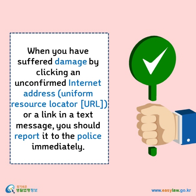    When you have suffered damage by clicking an unconfirmed Internet address (uniform resource locator [URL]) or a link in a text message, you should report it to the police immediately.