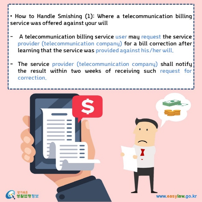  • How to Handle Smishing (1): Where a telecommunication billing service was offered against your will   A telecommunication billing service user may request the service provider (telecommunication company) for a bill correction after learning that the service was provided against his/her will.  The service provider (telecommunication company) shall notify the result within two weeks of receiving such request for correction.