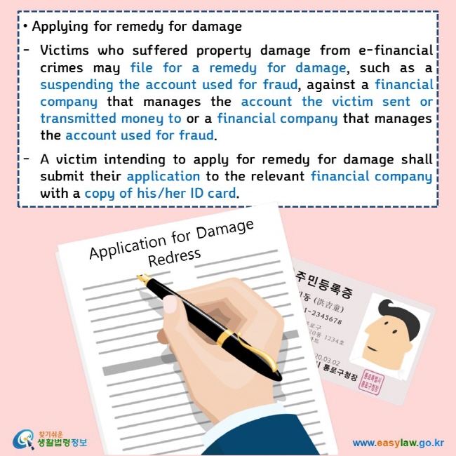 • Applying for remedy for damage  Victims who suffered property damage from e-financial crimes may file for a remedy for damage, such as a suspending the account used for fraud, against a financial company that manages the account the victim sent or transmitted money to or a financial company that manages the account used for fraud.  A victim intending to apply for remedy for damage shall submit their application to the relevant financial company with a copy of his/her ID card. 