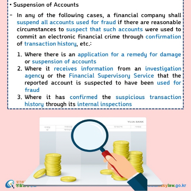 • Suspension of Accounts   In any of the following cases, a financial company shall suspend all accounts used for fraud if there are reasonable circumstances to suspect that such accounts were used to commit an electronic financial crime through confirmation of transaction history, etc.:  1.	Where there is an application for a remedy for damage or suspension of accounts 2.	Where it receives information from an investigation agency or the Financial Supervisory Service that the reported account is suspected to have been used for fraud 3.	Where it has confirmed the suspicious transaction history through its internal inspections