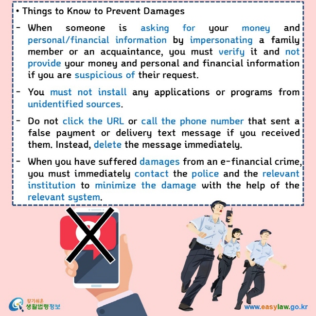 • Things to Know to Prevent Damages  When someone is asking for your money and personal/financial information by impersonating a family member or an acquaintance, you must verify it and not provide your money and personal and financial information if you are suspicious of their request.  You must not install any applications or programs from unidentified sources.  Do not click the URL or call the phone number that sent a false payment or delivery text message if you received them. Instead, delete the message immediately.  When you have suffered damages from an e-financial crime, you must immediately contact the police and the relevant institution to minimize the damage with the help of the relevant system.