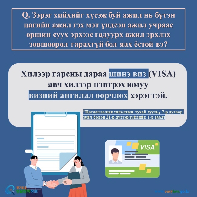 Q. Зэрэг хийхийг хүсэж буй ажил нь бүтэн цагийн ажил гэх мэт үндсэн ажил учраас оршин суух эрхээс гадуурх ажил эрхлэх зөвшөөрөл гарахгүй бол яах ёстой вэ?  Хилээр гарсны дараа шинэ виз (VISA) авч хилээр нэвтрэх юмуу  визний ангилал өөрчлөх хэрэгтэй.  「Цагаачлалын хяналтын тухай хууль」 7-р дугаар зүйл болон 21-р дүгээр зүйлийн 1-р заалт