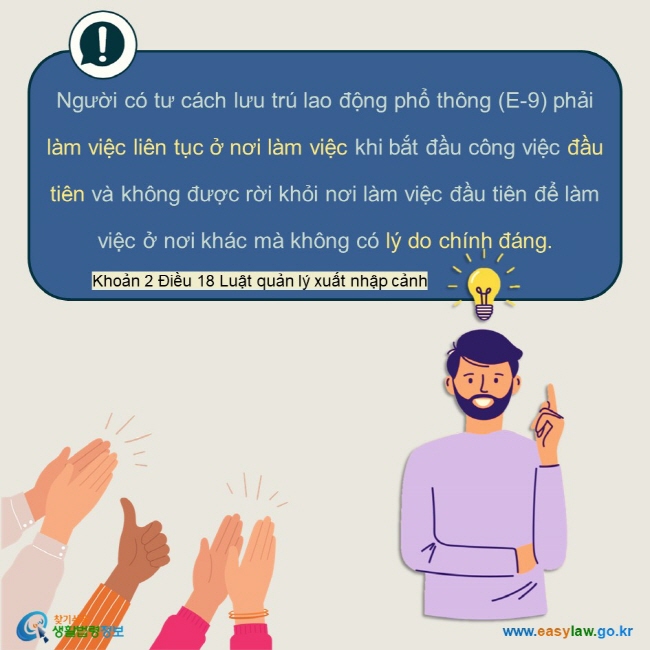 Người có tư cách lưu trú lao động phổ thông (E-9) phải làm việc liên tục ở nơi làm việc khi bắt đầu công việc đầu tiên và không được rời khỏi nơi làm việc đầu tiên để làm việc ở nơi khác mà không có lý do chính đáng.    Khoản 2 Điều 18 Luật quản lý xuất nhập cảnh 