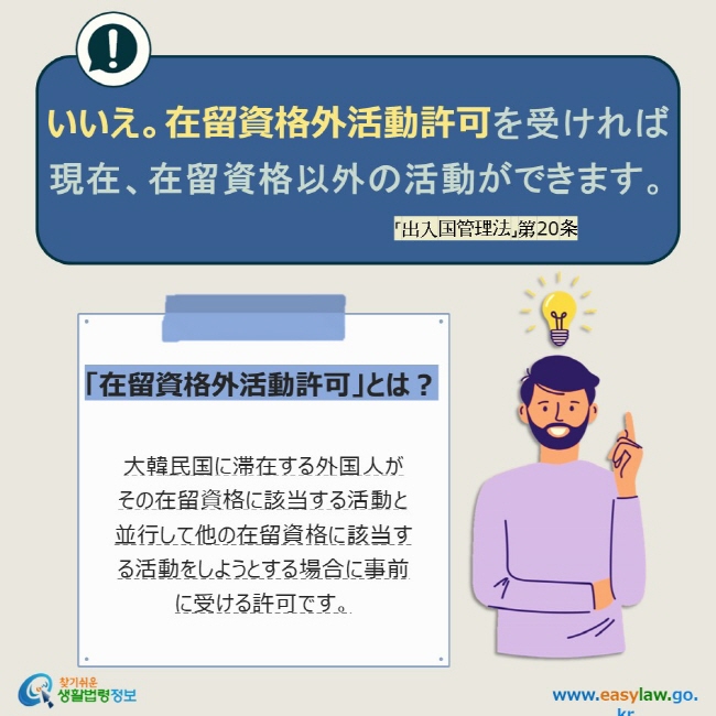 いいえ。在留資格外活動許可を受ければ  現在、在留資格以外の活動ができます。 「出入国管理法」第20条 「在留資格外活動許可」とは？  大韓民国に滞在する外国人が  その在留資格に該当する活動と並行して他の在留資格に該当する活動をしようとする場合に事前に受ける許可です。