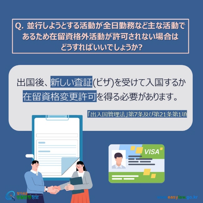 Q. 並行しようとする活動が全日勤務など主な活動であるため在留資格外活動が許可されない場合は  どうすればいいでしょうか? 出国後、新しい査証(ビザ)を受けて入国するか 在留資格変更許可を得る必要があります。 「出入国管理法」第7条及び第21条第1項