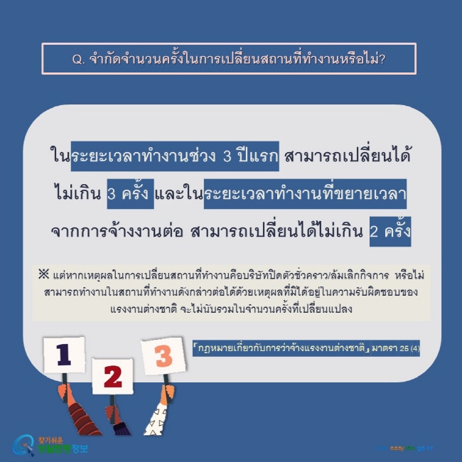 Q. จำกัดจำนวนครั้งในการเปลี่ยนสถานที่ทำงานหรือไม่?  ในระยะเวลาทำงานช่วง 3 ปีแรก สามารถเปลี่ยนได้ไม่เกิน 3 ครั้ง และในระยะเวลาทำงานที่ขยายเวลาจากการจ้างงานต่อ สามารถเปลี่ยนได้ไม่เกิน 2 ครั้ง ※ แต่หากเหตุผลในการเปลี่ยนสถานที่ทำงานคือบริษัทปิดตัวชั่วคราว/ล้มเลิกกิจการ หรือไม่สามารถทำงานในสถานที่ทำงานดังกล่าวต่อได้ด้วยเหตุผลที่มิได้อยู่ในความรับผิดชอบของแรงงานต่างชาติ จะไม่นับรวมในจำนวนครั้งที่เปลี่ยนแปลง   「กฎหมายเกี่ยวกับการว่าจ้างแรงงานต่างชาติ」 มาตรา 25 (4)