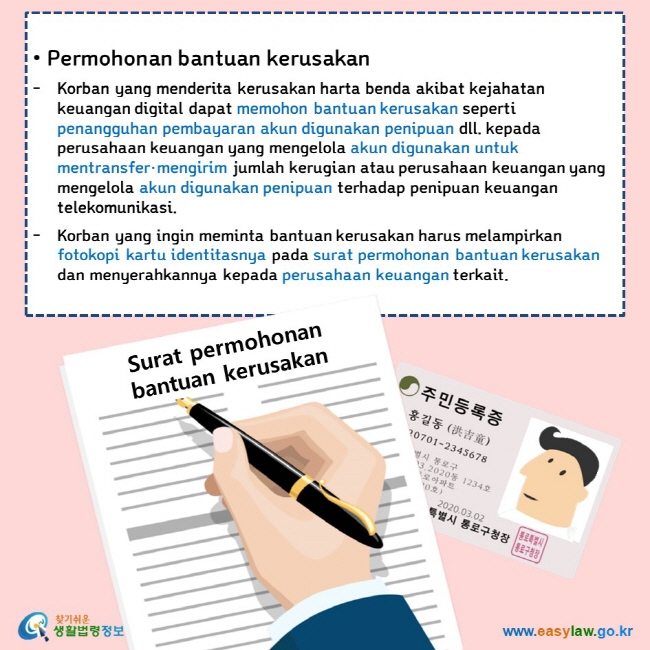   • Permohonan bantuan kerusakan Korban yang menderita kerusakan harta benda akibat kejahatan keuangan digital dapat memohon bantuan kerusakan seperti penangguhan pembayaran akun digunakan penipuan dll. kepada perusahaan keuangan yang mengelola akun digunakan untuk mentransfer·mengirim jumlah kerugian atau perusahaan keuangan yang mengelola akun digunakan penipuan terhadap penipuan keuangan telekomunikasi. Korban yang ingin meminta bantuan kerusakan harus melampirkan fotokopi kartu identitasnya pada surat permohonan bantuan kerusakan dan menyerahkannya kepada perusahaan keuangan terkait.