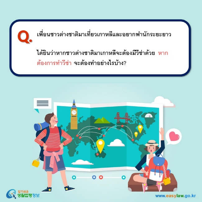 Q. เพื่อนชาวต่างชาติมาเที่ยวเกาหลีและอยากพำนักระยะยาว   ได้ยินว่าหากชาวต่างชาติมาเกาหลีจะต้องมีวีซ่าด้วย หากต้องการทำวีซ่า จะต้องทำอย่างไรบ้าง? 