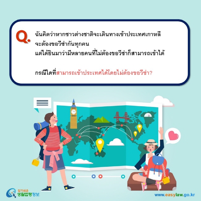 Q. ฉันคิดว่าหากชาวต่างชาติจะเดินทางเข้าประเทศเกาหลี จะต้องขอวีซ่ากันทุกคน แต่ได้ยินมาว่ามีหลายคนที่ไม่ต้องขอวีซ่าก็สามารถเข้าได้  กรณีใดที่สามารถเข้าประเทศได้โดยไม่ต้องขอวีซ่า?