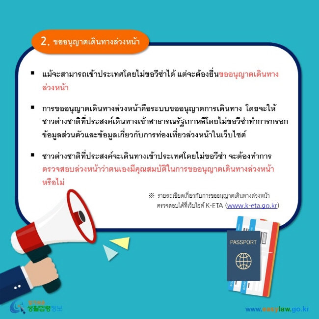 2. ขออนุญาตเดินทางล่วงหน้า แม้จะสามารถเข้าประเทศโดยไม่ขอวีซ่าได้ แต่จะต้องยื่นขออนุญาตเดินทางล่วงหน้า   การขออนุญาตเดินทางล่วงหน้าคือระบบขออนุญาตการเดินทาง โดยจะให้ชาวต่างชาติที่ประสงค์เดินทางเข้าสาธารณรัฐเกาหลีโดยไม่ขอวีซ่าทำการกรอกข้อมูลส่วนตัวและข้อมูลเกี่ยวกับการท่องเที่ยวล่วงหน้าในเว็บไซต์   ชาวต่างชาติที่ประสงค์จะเดินทางเข้าประเทศโดยไม่ขอวีซ่า จะต้องทำการตรวจสอบล่วงหน้าว่าตนเองมีคุณสมบัติในการขออนุญาตเดินทางล่วงหน้าหรือไม่   ※ รายละเอียดเกี่ยวกับการขออนุญาตเดินทางล่วงหน้า      ตรวจสอบได้ที่เว็บไซต์ K-ETA (www.k-eta.go.kr) 