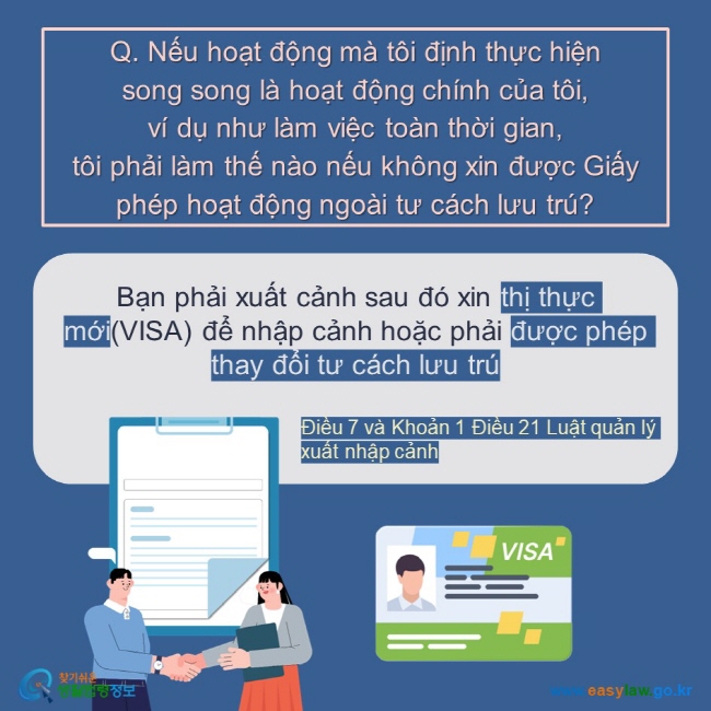 Q. Nếu hoạt động mà tôi định thực hiện  song song là hoạt động chính của tôi,  ví dụ như làm việc toàn thời gian,  tôi phải làm thế nào nếu không xin được Giấy phép hoạt động ngoài tư cách lưu trú?  Bạn phải xuất cảnh sau đó xin thị thực mới(VISA) để nhập cảnh hoặc phải được phép thay đổi tư cách lưu trú  Điều 7 và Khoản 1 Điều 21 Luật quản lý xuất nhập cảnh