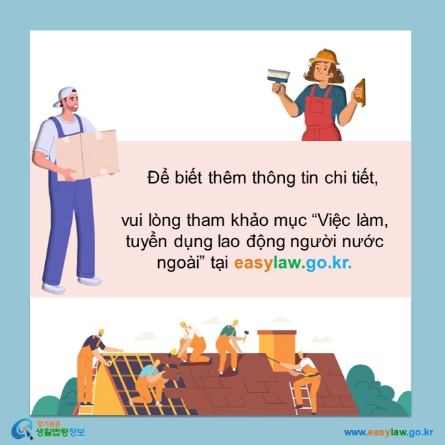       Để biết thêm thông tin chi tiết,   vui lòng tham khảo mục “Việc làm, tuyển dụng lao động người nước ngoài” tại easylaw.go.kr.