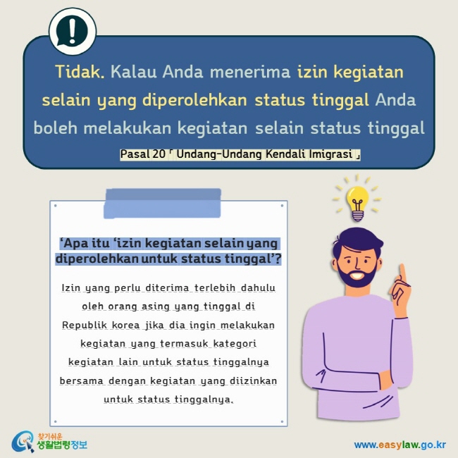 Tidak. Kalau Anda menerima izin kegiatan selain yang diperolehkan status tinggal Anda boleh melakukan kegiatan selain status tinggal Pasal 20 「 Undang-Undang Kendali Imigrasi 」 ‘Apa itu ‘izin kegiatan selain yang diperolehkan untuk status tinggal’?  Izin yang perlu diterima terlebih dahulu oleh orang asing yang tinggal di Republik korea jika dia ingin melakukan kegiatan yang termasuk kategori kegiatan lain untuk status tinggalnya bersama dengan kegiatan yang diizinkan untuk status tinggalnya.