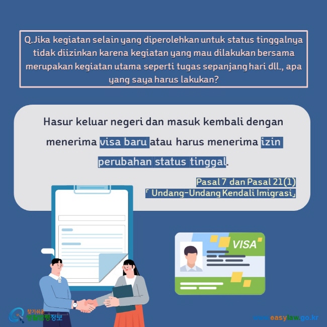 Q.Jika kegiatan selain yang diperolehkan untuk status tinggalnya tidak diizinkan karena kegiatan yang mau dilakukan bersama merupakan kegiatan utama seperti tugas sepanjang hari dll., apa yang saya harus lakukan?  Hasur keluar negeri dan masuk kembali dengan menerima visa baru atau harus menerima izin perubahan status tinggal. Pasal 7 dan Pasal 21(1)「 Undang-Undang Kendali Imigrasi」