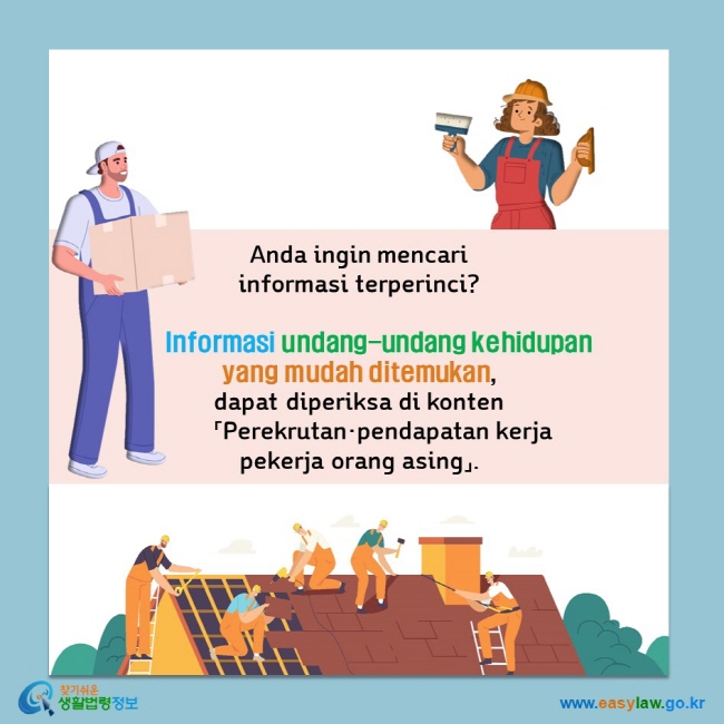 Anda ingin mencari  informasi terperinci?        Informasi undang-undang kehidupan  yang mudah ditemukan,  dapat diperiksa di konten         「Perekrutan·pendapatan kerja  pekerja orang asing」.