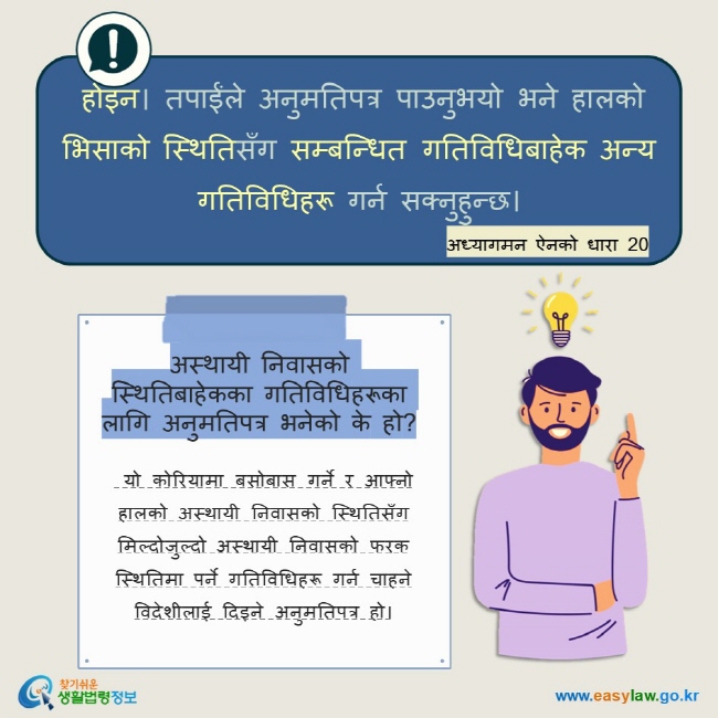  होइन। तपाईंले अनुमतिपत्र पाउनुभयो भने हालको भिसाको स्थितिसँग सम्बन्धित गतिविधिबाहेक अन्य गतिविधिहरू गर्न सक्नुहुन्छ। अध्यागमन ऐनको धारा 20  अस्थायी निवासको स्थितिबाहेकका गतिविधिहरूका लागि अनुमतिपत्र भनेको के हो?   यो कोरियामा बसोबास गर्ने र आफ्नो हालको अस्थायी निवासको स्थितिसँग मिल्दोजुल्दो अस्थायी निवासको फरक स्थितिमा पर्ने गतिविधिहरू गर्न चाहने विदेशीलाई दिइने अनुमतिपत्र हो।