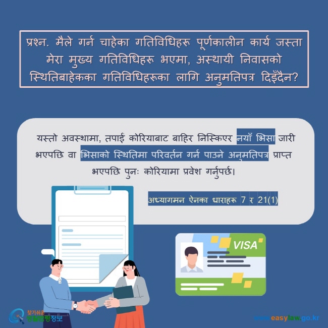 प्रश्न. मैले गर्न चाहेका गतिविधिहरू पूर्णकालीन कार्य जस्ता मेरा मुख्य गतिविधिहरू भएमा, अस्थायी निवासको स्थितिबाहेकका गतिविधिहरूका लागि अनुमतिपत्र दिइँदैन?  यस्तो अवस्थामा, तपाईं कोरियाबाट बाहिर निस्किएर नयाँ भिसा जारी भएपछि वा भिसाको स्थितिमा परिवर्तन गर्न पाउने अनुमतिपत्र प्राप्त भएपछि पुनः कोरियामा प्रवेश गर्नुपर्छ।  अध्यागमन ऐनका धाराहरू 7 र 21(1) 