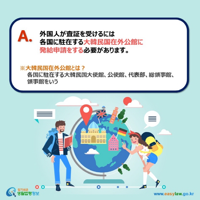 A. 外国人が査証を受けるには 各国に駐在する大韓民国在外公館に 発給申請をする必要があります。 ※大韓民国在外公館とは？     各国に駐在する大韓民国大使館、公使館、代表部、総領事館、     領事館をいう