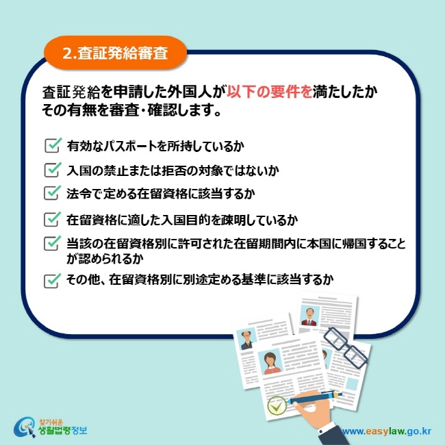 2.査証発給審査 査証発給を申請した外国人が以下の要件を満たしたか その有無を審査・確認します。 有効なパスポートを所持しているか 入国の禁止または拒否の対象ではないか 法令で定める在留資格に該当するか 在留資格に適した入国目的を疎明しているか 当該の在留資格別に許可された在留期間内に本国に帰国することが認められるか その他、在留資格別に別途定める基準に該当するか