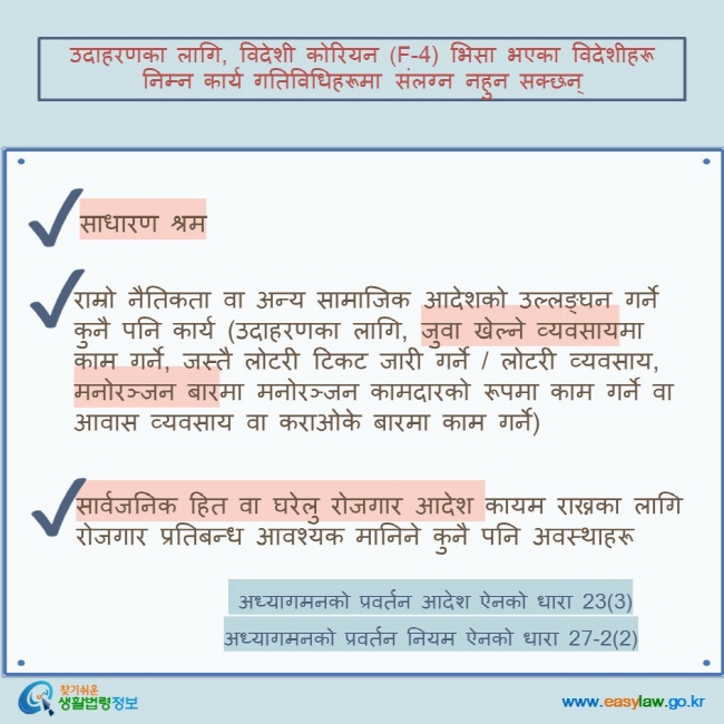 उदाहरणका लागि, विदेशी कोरियन (F-4) भिसा भएका विदेशीहरू निम्न कार्य गतिविधिहरूमा संलग्न नहुन सक्छन् साधारण श्रम   राम्रो नैतिकता वा अन्य सामाजिक आदेशको उल्लङ्घन गर्ने कुनै पनि कार्य (उदाहरणका लागि, जुवा खेल्ने व्यवसायमा काम गर्ने, जस्तै लोटरी टिकट जारी गर्ने / लोटरी व्यवसाय, मनोरञ्जन बारमा मनोरञ्जन कामदारको रूपमा काम गर्ने वा आवास व्यवसाय वा कराओके बारमा काम गर्ने) सार्वजनिक हित वा घरेलु रोजगार आदेश कायम राख्नका लागि रोजगार प्रतिबन्ध आवश्यक मानिने कुनै पनि अवस्थाहरू  अध्यागमनको प्रवर्तन आदेश ऐनको धारा 23(3) अध्यागमनको प्रवर्तन नियम ऐनको धारा 27-2(2)  